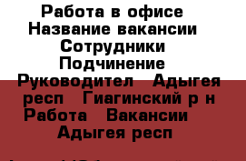 Работа в офисе › Название вакансии ­ Сотрудники › Подчинение ­ Руководител - Адыгея респ., Гиагинский р-н Работа » Вакансии   . Адыгея респ.